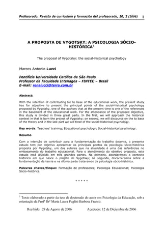 Profesorado. Revista de currículum y formación del profesorado, 10, 2 (2006) 1
A PROPOSTA DE VYGOTSKY: A PSICOLOGIA SÓCIO-
HISTÓRICA1
The proposal of Vygotsky: the social-historical psychology
Marcos Antonio Lucci
Pontifícia Universidade Católica de São Paulo
Professor da Faculdade Interlagos – FINTEC – Brasil
E-mail: renalucci@terra.com.br
Abstract:
With the intention of contributing for to base of the educational work, the present study
has for objective to present the principal points of the social-historical psychology
proposed by Vygotsky, one of the authors that at the present time is one of the references
in the basement of the educational work. For the attendance of the proposed objective,
this study is divided in three great parts. In the first, we will approach the historical
context in that is born the project of Vygotsky; on second, we will discourse on the to base
of the theory and in the last part we will treat of the social-historical psychology.
Key words: Teachers' training; Educational psychology; Social-historical psychology.
Resumo
Com a intenção de contribuir para a fundamentação do trabalho docente, o presente
estudo tem por objetivo apresentar os principais pontos da psicologia sócio-histórica
proposta por Vygotsky, um dos autores que na atualidade é uma das referências no
embasamento do trabalho educacional. Para o atendimento do objetivo proposto, este
estudo está dividido em três grandes partes. Na primeira, abordaremos o contexto
histórico em que nasce o projeto de Vygotsky; na segunda, discorreremos sobre a
fundamentação da teoria e na última parte trataremos da psicologia sócio-histórica.
Palavras chaves/finque: Formação de professores; Psicologia Educacional; Psicologia
Sócio-histórica.
* * * * *
1
Texto elaborado a partir da tese de doutorado do autor em Psicologia da Educação, sob a
orientação da Profª Drª Maria Laura Puglisi Barbosa Franco.
Recibido: 28 de Agosto de 2006 Aceptado: 12 de Diciembre de 2006
 