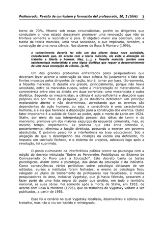Profesorado. Revista de currículum y formación del profesorado, 10, 2 (2006) 3
torno de 70%. Mesmo sob essas circunstâncias, porém os dirigentes que
conduziam o novo estado desejavam promover uma renovação que não se
limitava somente a reconstruir o país. O objetivo maior era construir, sob a
tutela da teoria marxista, uma nova sociedade, o que implicaria, também, a
construção de uma nova ciência. Nos dizeres de Rosa & Montero (1996),
o conhecimento deveria ter sido um dos pilares dessa nova sociedade,
considerando que, de acordo com a teoria marxista, ele evita a alienação no
trabalho e liberta o homem. Mas, (...), a filosofia marxista contém uma
epistemologia materialista e uma lógica dialética que requer o desenvolvimento
de uma nova concepção de ciência. (p.70)
Um dos grandes problemas enfrentados pelos pesquisadores que
deveriam levar avante a construção da nova ciência foi justamente o fato dos
limites impostos pelos dirigentes da nação, isto é, tomar por base, tão-somente,
a filosofia marxista. O desafio era grande, principalmente, porque não havia
unicidade, entre os marxistas russos, sobre a interpretação do materialismo. A
controvérsia entre eles os dividia em duas correntes: uma mecanicista e outra
dialética. Segundo os mecanicistas, a ciência é auto-suficiente e descobre suas
próprias leis por meio da pesquisa; já os dialéticos defendiam um princípio
exploratório aberto e não determinista, acreditando que os eventos são
dependentes da ação humana, ou seja, a consciência é uma característica
humana, e é ela que favorece a disposição para a construção dos eventos. Outro
fator importante é a subida de Stalin ao poder, após a morte de Lenin em 1924.
Stalin, por meio de sua interpretação pessoal das idéias de Lenin e do
marxismo, promove um dos maiores expurgos da esquerda comunista, mas, ao
mesmo tempo, implementou as políticas que esta linha defendia e,
posteriormente, eliminou a facção direitista, passando a exercer um governo
absolutista. O próximo passo foi a interferência na área educacional. Sob a
alegação de que o desempenho das crianças na escola era deficiente, foi
imposto um currículo fechado, e o sistema de projetos, adotados logo após a
revolução, foi suprimido.
O ponto culminante da interferência política ocorre na psicologia com a
edição do decreto intitulado “Sobre as Perversões Pedológicas no Sistema de
Comissariado do Povo para a Educação”. Este decreto baniu os testes
psicológicos, assim como a psicologia, das áreas da educação e da indústria.
Como conseqüências vários periódicos sobre psicologia deixaram de ser
editados; cursos e institutos foram fechados; o ensino de psicologia ficou
relegado ao plano de treinamento de professores nas faculdades, e muitos
pesquisadores da área, inclusive Vygotsky, que já havia falecido, passaram a
fazer parte de uma lista negra do poder que proibia, em todo o território
nacional, as suas obras. Foi somente após a morte de Stalin, em 1953, de
acordo com Rosa & Montero (1996), que os trabalhos de Vygotsky voltam a ser
publicados, a partir de 1956.
Esse foi o cenário no qual Vygotsky idealizou, desenvolveu e aplicou seu
trabalho, mas não o viu ser banido e reintegrado.
 