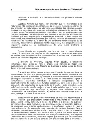 http://www.ugr.es/local/recfpro/Rev102COL2port.pdf6
permitem a formação e o desenvolvimento dos processos mentais
superiores.
Vygotsky formula sua teoria por entender que os mentalistas e os
naturalistas não explicavam cientificamente os processos mentais superiores. No
seu entender, os naturalistas, ao aderirem aos métodos das ciências naturais,
limitavam-se ao estudo de processos psicológicos relativamente simples, tais
como as sensações ou comportamentos observáveis, mas ao se depararem com
funções complexas, fracionavam-nas em elementos simples ou adotavam um
dualismo que abria espaço para a especulação arbitrária. Já com relação aos
mentalistas, ele ponderava que estes, por sua vez, levavam em consideração os
fenômenos do “espírito” e, a partir de um apriorismo fenomenológico ou do
idealismo, descreviam os processos mentais superiores, mas alegavam que era
impossível explicá-los ou explicavam-nos de uma forma arbitrária e
especulativa.
Compartilhando da concepção marxista de que o essencialmente
humano é constituído por relações sociais, negou-se a buscar explicações para
as funções mentais superiores nas profundezas do cérebro ou nas características
etéreas de uma alma separada do corpo.
O trabalho de Vygotsky, segundo Molon (1995), é fortemente
influenciado pelas idéias de Marx e Engels, pela dialética de Hegel, pelo
evolucionismo de Darwin, pela filosofia de Espinosa e pelas idéias de Pierre
Janet, entre outros pensadores.
É a partir das idéias desses autores que Vygotsky formou sua base de
entendimento de que: a) a psicologia é uma ciência do homem histórico e não
do homem abstrato e universal; b) a origem e o desenvolvimento dos processos
psicológicos superiores é social; c) há três classes de mediadores: signos e
instrumentos; atividades individuais e relações interpessoais; d) o
desenvolvimento de habilidades e funções específicas, bem como a origem da
sociedade, são resultantes do surgimento do trabalho - este entendido como
ação/movimento de transformação - e que é pelo trabalho que o homem, ao
mesmo tempo em que transforma a natureza para satisfazer as suas
necessidades, se transforma também; e) existe uma unidade entre corpo e
alma, ou seja, o homem é um ser total.
Especialmente os postulados darwinianos de mutação, recombinação e
seleção natural, que pressupõem instabilidade e movimento no decorrer do
tempo, assim como, também, a noção de ordem e a direção da evolução,
serviram de base para formulações de Vygotsky, como, por exemplo, sobre: a)
as mudanças nos próprios conhecimentos e significados sociais; b) que o
desenvolvimento não pressupõe uma sucessão de estágios lineares, fixos e
aleatórios, mas que cada estágio supõe o seguinte, isto é, o fato de o processo
de desenvolvimento ocorrer por estágios não significa que estes sigam um
percurso contínuo, eles são marcados por avanços e retrocessos, mas seguem
uma ordem de aparecimento, o que não implica que tenham que ser vivenciados
em sua plenitude, e um estágio constitui um pré-requisito para o próximo; c)
 
