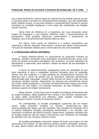 Profesorado. Revista de currículum y formación del profesorado, 10, 2 (2006) 7
que o desenvolvimento cultural segue as mesmas leis da seleção natural; d) que
o indivíduo adulto é produto de comportamentos herdados, que são modificados
pelas relações sociais; e) que para explicar o comportamento humano é preciso
considerar as condições biológicas e como estas são modificadas nas relações
sociais-culturais.
Outra fonte de influência foi a lingüística, por suas discussões sobre
origem da linguagem e sua possível influência sobre o desenvolvimento do
pensamento. Essa temática influenciou sobremaneira o pensamento de
Vygotsky, pois a encontramos permeando toda sua obra.
Por último, outro ponto de influência é o cenário sociopolítico que
valorizava a ciência, enquanto instrumento a serviço dos ideais revolucionários,
na busca de respostas rápidas para a construção de uma nova sociedade.
4. A PSICOLOGIA SÓCIO-HISTÓRICA
A teoria histórico-cultural ou sociocultural do psiquismo humano de
Vygotsky, também conhecida como abordagem sociointeracionista, toma como
ponto de partida as funções psicológicas dos indivíduos, as quais classificou de
elementares e superiores, para explicar o objeto de estudo da sua psicologia: a
consciência.
A teoria do desenvolvimento vygotskyana parte da concepção de que
todo organismo é ativo e estabelece contínua interação entre as condições
sociais, que são mutáveis, e a base biológica do comportamento humano. Ele
observou que o ponto de partida são as estruturas orgânicas elementares,
determinadas pela maturação. A partir delas formam-se novas e cada vez mais
complexas funções mentais, dependendo da natureza das experiências sociais
da criança. Nesta perspectiva, o processo de desenvolvimento segue duas linhas
diferentes em sua origem: um processo elementar, de base biológica, e um
processo superior de origem sociocultural.
Nesse sentido, é lícito dizer que as funções psicológicas elementares são
de origem biológica; estão presentes nas crianças e nos animais; caracterizam-
se pelas ações involuntárias (ou reflexas); pelas reações imediatas (ou
automáticas) e sofrem controle do ambiente externo.
Em contrapartida, as funções psicológicas superiores são de origem
social; estão presentes somente no homem; caracterizam-se pela
intencionalidade das ações, que são mediadas. Elas resultam da interação entre
os fatores biológicos (funções psicológicas elementares) e os culturais, que
evoluíram no decorrer da história humana. Dessa forma, Vygotsky considera que
as funções psíquicas são de origem sociocultural, pois resultaram da interação
do indivíduo com seu contexto cultural e social.
As funções psicológicas superiores, apesar de terem sua origem na vida
sociocultural do homem, só são possíveis porque existem atividades cerebrais.
Ou seja, essas funções não têm sua origem no cérebro, mas não existem sem
 