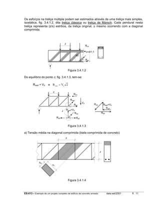 ES-013 – Exemplo de um projeto completo de edifício de concreto armado data:set/2001 fl. 11
Os esforços na treliça múltipla podem ser estimados através de uma treliça mais simples,
isostática, fig. 3.4.1.2, dita treliça clássica ou treliça de Mörsch. Cada pendural nesta
treliça representa (z/s) estribos, da treliça original, o mesmo ocorrendo com a diagonal
comprimida.
Figura 3.4.1.2
Do equilíbrio do ponto J, fig. 3.4.1.3, tem-se:
Rswd = Vd e R Vcwd d
= 2
Figura 3.4.1.3
a) Tensão média na diagonal comprimida (biela comprimida de concreto)
Figura 3.4.1.4
z
J
Rsd1 Rsd
Rswd=Vd
Rcw
Rcd
Rcw
Vd
Rsd
Rcw Rswd=Vd
Rsd1
Rsd
z
45
z=d/1,1
Rcd
Rsd
z
z
bw
h1
 