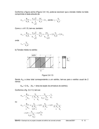 ES-013 – Exemplo de um projeto completo de edifício de concreto armado data:set/2001 fl. 12
Conforme a figura acima (Figura 3.4.1.4), pode-se escrever que a tensão média na biela
comprimida é dada através de:
σ τcwd
cwd
w
d
w
d
w
o
R
b h
V
b
z
V
b z
= = = =
1
2
2
2
2 , sendo τo
d
w
V
b z
= .
Como z ≅ d/1,15, tem-se, também:
σ τcwd
cwd
w
d
w
d
w
d
w
d
w
wd
R
b h
V
b
z
V
b z
V
b
d
V
b d
= = = ≅ = =
1
2
2
2 2
115
2 3 2 3
,
, ,
onde
τwd
d
w
V
b d
= .
b) Tensão média no estribo
Figura 3.4.1.5
Sendo Asw a área total correspondente a um estribo, tem-se para o estribo usual de 2
ramos:
Asw = 2 As1 (As1 = área da seção da armadura do estribo).
Conforme a fig. 3.4.1.5, tem-se:
σ
τ
ρ
swd
swd
sw
d
sw w
w
d
w
sw
w
o
w
R
z
s
A
V
z A
s
b
b
V
b z
A
b s
= =
⋅
=
⋅
=
ou
σ
τ
ρ
swd
swd
sw
d
sw
d
sw
d
sw w
w
d
w
sw
w
wd
w
R
z
s
A
V
d A
s
V
d A
s
V
d A
s
b
b
V
b d
A
b s
= ≅
⋅
⋅
= ⋅
⋅
= ⋅
⋅
=
⋅
=
115
115 115
115 115
,
, ,
, ,
z
z
s
φt
As1
estrib
 
