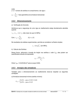 ES-013 – Exemplo de um projeto completo de edifício de concreto armado data:set/2001 fl. 13
onde:
z / s = número de estribos no comprimento z de viga e
ρw
w
w
A
b s
= = taxa geométrica de armadura transversal.
3.4.2 Dimensionamento
a) Verificação do Concreto
Admite-se que a segurança de uma viga ao cisalhamento esteja devidamente atendida
quando
τ τwd wu cd
f≤ = ⋅0 3, (não maior do que 4,5 MPa)
Com,
db
V
w
d
wd =τ (Vd = γf V)
De resultados de análises experimentais, permite-se considerar na flexão simples:
τc ck
f= 0 15, (em MPa).
b) Cálculo dos Estribos
Dessa forma, atribuindo à tensão de tração nos estribos o valor fywd, eles podem ser
quantificados através da expressão:
ρ
τ τ
w
wd c
ywd
f
=
−115,
Onde fywd = 43,48 kN/cm2
para os aços CA50.
3.4.3 Arranjos das armaduras
Também para o dimensionamento ao cisalhamento deve-se respeitar as seguintes
condições:
a) Armadura transversal mínima (estribo mínimo)
ρw
para o CA CA
para o CAmin
, /
,
=
−
−



0 14% 50 60
0 25% 25
 