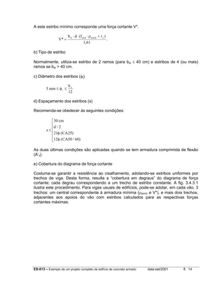 ES-013 – Exemplo de um projeto completo de edifício de concreto armado data:set/2001 fl. 14
A este estribo mínimo corresponde uma força cortante V*.
V*
b d (f )
1,61
w ywd wmin c
=
⋅ ⋅ ⋅ +ρ τ
.
b) Tipo de estribo
Normalmente, utiliza-se estribo de 2 ramos (para bw ≤ 40 cm) e estribos de 4 (ou mais)
ramos se bw > 40 cm.
c) Diâmetro dos estribos (φt)
5
12
mm
b
t
w
≤ ≤φ
d) Espaçamento dos estribos (s)
Recomenda-se obedecer às seguintes condições:
s
cm
d
CA
CA
≤






30
2
21 25
12 50 60
/
( )
( / )
φ
φ
As duas últimas condições são aplicadas quando se tem armadura comprimida de flexão
(A’s).
e) Cobertura do diagrama de força cortante
Costuma-se garantir a resistência ao cisalhamento, adotando-se estribos uniformes por
trechos de viga. Desta forma, resulta a “cobertura em degraus” do diagrama de força
cortante; cada degrau correspondendo a um trecho de estribo constante. A fig. 3.4.3.1
ilustra este procedimento. Para vigas usuais de edifícios, pode-se adotar, em cada vão, 3
trechos: um central correspondente à armadura mínima (ρwmin e V*), e mais dois trechos,
adjacentes aos apoios do vão com estribos calculados para as respectivas forças
cortantes máximas.
 