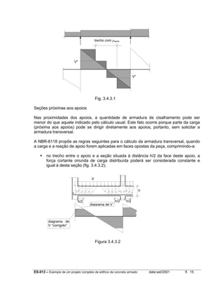 ES-013 – Exemplo de um projeto completo de edifício de concreto armado data:set/2001 fl. 15
Fig. 3.4.3.1
Seções próximas aos apoios
Nas proximidades dos apoios, a quantidade de armadura de cisalhamento pode ser
menor do que aquele indicado pelo cálculo usual. Este fato ocorre porque parte da carga
(próxima aos apoios) pode se dirigir diretamente aos apoios, portanto, sem solicitar a
armadura transversal.
A NBR-6118 propõe as regras seguintes para o cálculo da armadura transversal, quando
a carga e a reação de apoio forem aplicadas em faces opostas da peça, comprimindo-a:
no trecho entre o apoio e a seção situada à distância h/2 da face deste apoio, a
força cortante oriunda de carga distribuída poderá ser considerada constante e
igual à desta seção (fig. 3.4.3.2);
Figura 3.4.3.2
h/2 h/2 h/2
h
diagrama de V
diagrama de
V “corrigido”
p
V*
V*
trecho com ρwmin
 