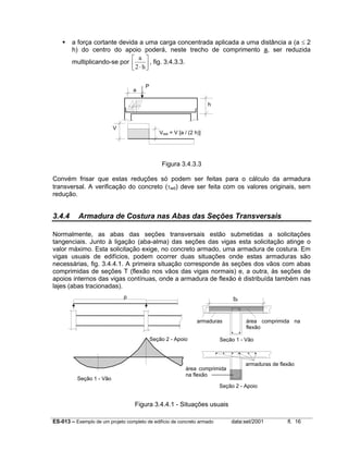 ES-013 – Exemplo de um projeto completo de edifício de concreto armado data:set/2001 fl. 16
a força cortante devida a uma carga concentrada aplicada a uma distância a (a ≤ 2
h) do centro do apoio poderá, neste trecho de comprimento a, ser reduzida
multiplicando-se por
a
h2 ⋅



 , fig. 3.4.3.3.
Figura 3.4.3.3
Convém frisar que estas reduções só podem ser feitas para o cálculo da armadura
transversal. A verificação do concreto (τwd) deve ser feita com os valores originais, sem
redução.
3.4.4 Armadura de Costura nas Abas das Seções Transversais
Normalmente, as abas das seções transversais estão submetidas a solicitações
tangenciais. Junto à ligação (aba-alma) das seções das vigas esta solicitação atinge o
valor máximo. Esta solicitação exige, no concreto armado, uma armadura de costura. Em
vigas usuais de edifícios, podem ocorrer duas situações onde estas armaduras são
necessárias, fig. 3.4.4.1. A primeira situação corresponde às seções dos vãos com abas
comprimidas de seções T (flexão nos vãos das vigas normais) e, a outra, às seções de
apoios internos das vigas contínuas, onde a armadura de flexão é distribuída também nas
lajes (abas tracionadas).
Figura 3.4.4.1 - Situações usuais
bf
armaduras área comprimida na
flexão
Seção 1 - Vão
área comprimida
na flexão
armaduras de flexão
Seção 2 - Apoio
Seção 1 - Vão
Seção 2 - Apoio
p
P
a
h
V
Vred = V [a / (2 h)]
 