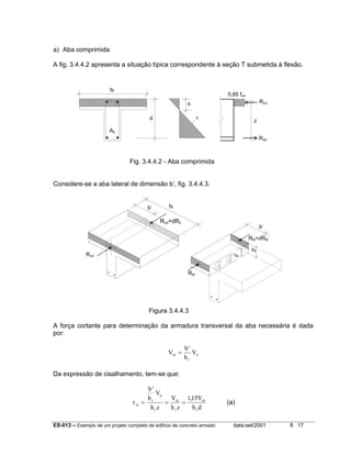 ES-013 – Exemplo de um projeto completo de edifício de concreto armado data:set/2001 fl. 17
a) Aba comprimida
A fig. 3.4.4.2 apresenta a situação típica correspondente à seção T submetida à flexão.
Fig. 3.4.4.2 - Aba comprimida
Considere-se a aba lateral de dimensão b’, fig. 3.4.4.3.
Figura 3.4.4.3
A força cortante para determinação da armadura transversal da aba necessária é dada
por:
V
b
b
Vfd
f
d
=
′
Da expressão de cisalhamento, tem-se que:
τfo
f
d
f
fd
f
fd
f
b
b
V
h z
V
h z
V
h d
=
′
= =
115,
(a)
bf
d ε
Rcd
Rsd
z
x
0,85 fcd
As
b’ bf
b’
Rcd
Rcd+dRc
Rfd
Rfd+dRfd
τfo
hf
 