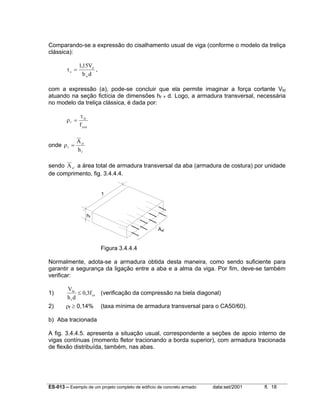 ES-013 – Exemplo de um projeto completo de edifício de concreto armado data:set/2001 fl. 18
Comparando-se a expressão do cisalhamento usual de viga (conforme o modelo da treliça
clássica):
τo
d
w
V
b d
=
115,
,
com a expressão (a), pode-se concluir que ela permite imaginar a força cortante Vfd
atuando na seção fictícia de dimensões hf x d. Logo, a armadura transversal, necessária
no modelo da treliça clássica, é dada por:
ρ
τ
f
fo
ywd
f
=
onde ρf
sf
f
A
h
=
sendo Asf a área total de armadura transversal da aba (armadura de costura) por unidade
de comprimento, fig. 3.4.4.4.
Figura 3.4.4.4
Normalmente, adota-se a armadura obtida desta maneira, como sendo suficiente para
garantir a segurança da ligação entre a aba e a alma da viga. Por fim, deve-se também
verificar:
1)
V
h d
ffd
f
cd≤ 0 3, (verificação da compressão na biela diagonal)
2) ρf ≥ 0,14% (taxa mínima de armadura transversal para o CA50/60).
b) Aba tracionada
A fig. 3.4.4.5. apresenta a situação usual, correspondente a seções de apoio interno de
vigas contínuas (momento fletor tracionando a borda superior), com armadura tracionada
de flexão distribuída, também, nas abas.
1
hf
Asf
 