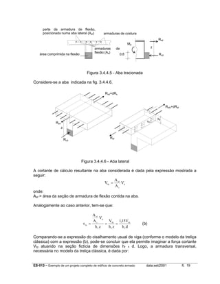 ES-013 – Exemplo de um projeto completo de edifício de concreto armado data:set/2001 fl. 19
Figura 3.4.4.5 - Aba tracionada
Considere-se a aba indicada na fig. 3.4.4.6.
Figura 3.4.4.6 - Aba lateral
A cortante de cálculo resultante na aba considerada é dada pela expressão mostrada a
seguir:
V
A
A
Vfd
sf
s
d
=
onde:
Asf = área da seção de armadura de flexão contida na aba.
Analogamente ao caso anterior, tem-se que:
τfo
sf
s
d
f
fd
f
fd
f
A
A
V
h z
V
h z
V
h d
= = =
115,
(b)
Comparando-se a expressão do cisalhamento usual de viga (conforme o modelo da treliça
clássica) com a expressão (b), pode-se concluir que ela permite imaginar a força cortante
Vfd atuando na seção fictícia de dimensões hf x d. Logo, a armadura transversal,
necessária no modelo da treliça clássica, é dada por:
área comprimida na flexão
armaduras de
flexão (As)
parte da armadura de flexão,
posicionada numa aba lateral (Asf)
0,8
z
Rsd
Rcd
Md
armaduras de costura
Rsd
Rsd+dRs
Rsf
Rsfd+dRsf
τfo
hf
Rcd
z
 