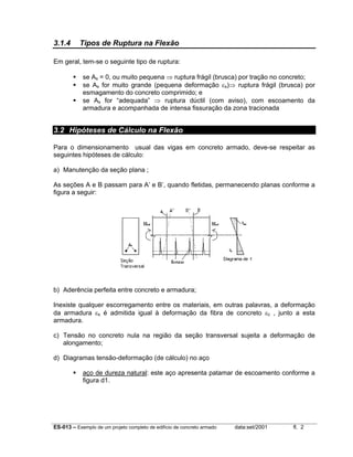 ES-013 – Exemplo de um projeto completo de edifício de concreto armado data:set/2001 fl. 2
3.1.4 Tipos de Ruptura na Flexão
Em geral, tem-se o seguinte tipo de ruptura:
se As = 0, ou muito pequena ⇒ ruptura frágil (brusca) por tração no concreto;
se As for muito grande (pequena deformação εs)⇒ ruptura frágil (brusca) por
esmagamento do concreto comprimido; e
se As for “adequada” ⇒ ruptura dúctil (com aviso), com escoamento da
armadura e acompanhada de intensa fissuração da zona tracionada
3.2 Hipóteses de Cálculo na Flexão
Para o dimensionamento usual das vigas em concreto armado, deve-se respeitar as
seguintes hipóteses de cálculo:
a) Manutenção da seção plana ;
As seções A e B passam para A’ e B’, quando fletidas, permanecendo planas conforme a
figura a seguir:
b) Aderência perfeita entre concreto e armadura;
Inexiste qualquer escorregamento entre os materiais, em outras palavras, a deformação
da armadura εs é admitida igual à deformação da fibra de concreto εc , junto a esta
armadura.
c) Tensão no concreto nula na região da seção transversal sujeita a deformação de
alongamento;
d) Diagramas tensão-deformação (de cálculo) no aço
aço de dureza natural: este aço apresenta patamar de escoamento conforme a
figura d1.
 
