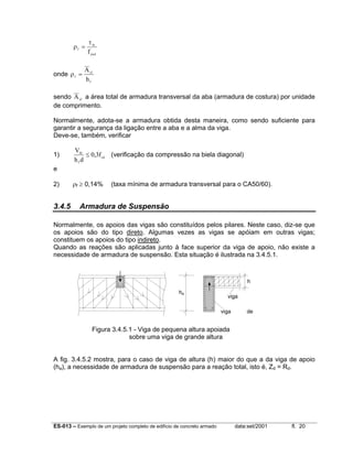 ES-013 – Exemplo de um projeto completo de edifício de concreto armado data:set/2001 fl. 20
ρ
τ
f
fo
ywdf
=
onde ρf
sf
f
A
h
=
sendo Asf
a área total de armadura transversal da aba (armadura de costura) por unidade
de comprimento.
Normalmente, adota-se a armadura obtida desta maneira, como sendo suficiente para
garantir a segurança da ligação entre a aba e a alma da viga.
Deve-se, também, verificar
1)
V
h d
ffd
f
cd
≤ 0 3, (verificação da compressão na biela diagonal)
e
2) ρf ≥ 0,14% (taxa mínima de armadura transversal para o CA50/60).
3.4.5 Armadura de Suspensão
Normalmente, os apoios das vigas são constituídos pelos pilares. Neste caso, diz-se que
os apoios são do tipo direto. Algumas vezes as vigas se apóiam em outras vigas;
constituem os apoios do tipo indireto.
Quando as reações são aplicadas junto à face superior da viga de apoio, não existe a
necessidade de armadura de suspensão. Esta situação é ilustrada na 3.4.5.1.
Figura 3.4.5.1 - Viga de pequena altura apoiada
sobre uma viga de grande altura
A fig. 3.4.5.2 mostra, para o caso de viga de altura (h) maior do que a da viga de apoio
(ha), a necessidade de armadura de suspensão para a reação total, isto é, Zd = Rd.
ha
h
viga de
viga
i d
 