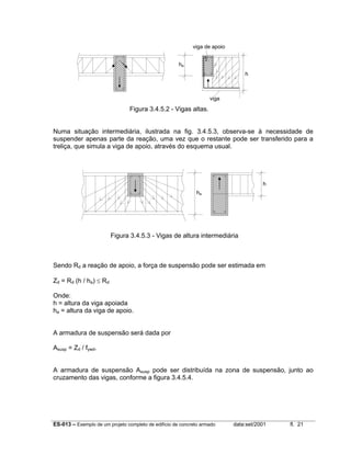ES-013 – Exemplo de um projeto completo de edifício de concreto armado data:set/2001 fl. 21
Figura 3.4.5.2 - Vigas altas.
Numa situação intermediária, ilustrada na fig. 3.4.5.3, observa-se à necessidade de
suspender apenas parte da reação, uma vez que o restante pode ser transferido para a
treliça, que simula a viga de apoio, através do esquema usual.
Figura 3.4.5.3 - Vigas de altura intermediária
Sendo Rd a reação de apoio, a força de suspensão pode ser estimada em
Zd = Rd (h / ha) ≤ Rd
Onde:
h = altura da viga apoiada
ha = altura da viga de apoio.
A armadura de suspensão será dada por
Asusp = Zd / fywd.
A armadura de suspensão Asusp pode ser distribuída na zona de suspensão, junto ao
cruzamento das vigas, conforme a figura 3.4.5.4.
ha
h
viga de apoio
viga
ha
h
 