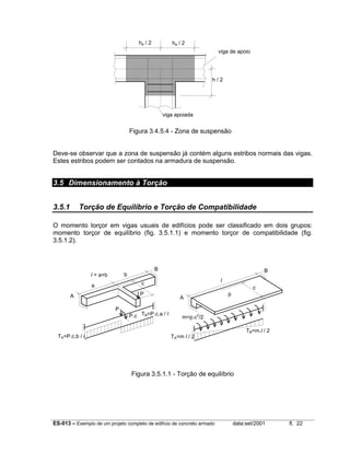 ES-013 – Exemplo de um projeto completo de edifício de concreto armado data:set/2001 fl. 22
Figura 3.4.5.4 - Zona de suspensão
Deve-se observar que a zona de suspensão já contém alguns estribos normais das vigas.
Estes estribos podem ser contados na armadura de suspensão.
3.5 Dimensionamento à Torção
3.5.1 Torção de Equilíbrio e Torção de Compatibilidade
O momento torçor em vigas usuais de edifícios pode ser classificado em dois grupos:
momento torçor de equilíbrio (fig. 3.5.1.1) e momento torçor de compatibilidade (fig.
3.5.1.2).
Figura 3.5.1.1 - Torção de equilíbrio
ha / 2ha / 2
viga de apoio
h / 2
viga apoiada
a
bl = a+b
A
B
P
c
P
P.c
TA=P.c.b / l
TB=P.c.a / l
l
A
B
c
TA=m l / 2
TB=m.l / 2
p
m=p.c2
/2
 