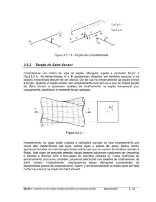 ES-013 – Exemplo de um projeto completo de edifício de concreto armado data:set/2001 fl. 23
Figura 3.5.1.2 - Torção de compatibilidade
3.5.2 Torção de Saint Venant
Considere-se um trecho de viga de seção retangular sujeito a momento torçor T
(fig.3.5.2.1). As extremidades A e B apresentam rotações em sentidos opostos e as
seções transversais deixam de ser planas. Diz-se que há empenamento da seção devido
à torção. Quando a torção ocorre com empenamento livre tem-se o que se chama torção
de Saint Venant e aparecem tensões de cisalhamento na seção transversal que,
naturalmente, equilibram o momento torçor aplicado.
Figura 3.5.2.1
Normalmente, as vigas estão sujeitas a restrições parciais ao livre empenamento por
causa das interferências das lajes, outras vigas e pilares de apoio, Desse modo,
aparecem tensões normais (longitudinais) adicionais que se somam às tensões devidas à
flexão. Nas vigas de concreto armado, essas tensões adicionais costumam ser pequenas
e tendem a diminuir com a fissuração do concreto (estádio II). Essas restrições ao
empenamento provocam, também, pequenas alterações nas tensões de cisalhamento de
Saint Venant. Normalmente, desprezam-se essas alterações provenientes do
impedimento parcial do empenamento. Assim, o dimensionamento à torção pode ser feito
conforme a teoria de torção de Saint Venant.
A
B
P A
B
P
TA
TB
R
T
R
a
b
TA=T.b / l
TB=-T.a / l
T
T
T
T
 