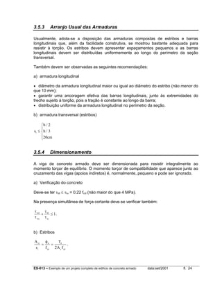 ES-013 – Exemplo de um projeto completo de edifício de concreto armado data:set/2001 fl. 24
3.5.3 Arranjo Usual das Armaduras
Usualmente, adota-se a disposição das armaduras compostas de estribos e barras
longitudinais que, além da facilidade construtiva, se mostrou bastante adequada para
resistir à torção. Os estribos devem apresentar espaçamentos pequenos e as barras
longitudinais devem ser distribuídas uniformemente ao longo do perímetro da seção
transversal.
Também devem ser observadas as seguintes recomendações:
a) armadura longitudinal
• diâmetro da armadura longitudinal maior ou igual ao diâmetro do estribo (não menor do
que 10 mm);
• garantir uma ancoragem efetiva das barras longitudinais, junto às extremidades do
trecho sujeito à torção, pois a tração é constante ao longo da barra;
• distribuição uniforme da armadura longitudinal no perímetro da seção.
b) armadura transversal (estribos)
s
b
h
cm
t ≤





/
/
2
3
20
3.5.4 Dimensionamento
A viga de concreto armado deve ser dimensionada para resistir integralmente ao
momento torçor de equilíbrio. O momento torçor de compatibilidade que aparece junto ao
cruzamento das vigas (apoios indiretos) é, normalmente, pequeno e pode ser ignorado.
a) Verificação do concreto
Deve-se ter τtd ≤ τtu = 0,22 fcd (não maior do que 4 MPa).
Na presença simultânea de força cortante deve-se verificar também:
τ
τ
τ
τ
wd
wu
td
tu
+ ≤ 1.
b) Estribos
A
s f
T
A f
s
t
d
yd
d
e yd
1
2
= =
φ
.
 
