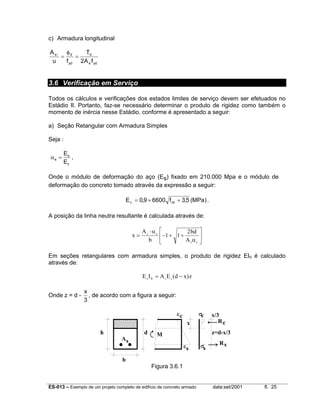 ES-013 – Exemplo de um projeto completo de edifício de concreto armado data:set/2001 fl. 25
c) Armadura longitudinal
yde
d
yd
ds
fA2
T
fu
A
=
φ
=l
3.6 Verificação em Serviço
Todos os cálculos e verificações dos estados limites de serviço devem ser efetuados no
Estádio II. Portanto, faz-se necessário determinar o produto de rigidez como também o
momento de inércia nesse Estádio, conforme é apresentado a seguir:
a) Seção Retangular com Armadura Simples
Seja :
c
s
e
E
E
=α ,
Onde o módulo de deformação do aço (Es) fixado em 210.000 Mpa e o módulo de
deformação do concreto tomado através da expressão a seguir:
)MPa(5,3f66009,0E ckc +×= .
A posição da linha neutra resultante é calculada através de:
x
A
b
bd
A
s e
s e
=
⋅
− + +






α
α
1 1
2
Em seções retangulares com armadura simples, o produto de rigidez EIII é calculado
através de:
E I A E d x zc II s s= −( )
Onde z = d -
3
x
, de acordo com a figura a seguir:
b
h d
Rc
Rs
x
σc
σs
εc
εs
As
M
x/3
z=d-x/3
Figura 3.6.1
 