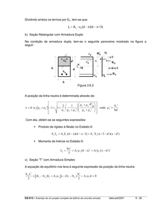 ES-013 – Exemplo de um projeto completo de edifício de concreto armado data:set/2001 fl. 26
Dividindo ambos os termos por Ec, tem-se que:
)3/xd)(xd(AI esII −−α⋅=
b) Seção Retangular com Armadura Dupla
Na condição de armadura dupla, tem-se o seguinte panorama mostrado na figura a
seguir:
b
h d
Rc
Rs
x
σc
σs
εc
εs
As
M
x/3
z=d-x/3
A's d' ε's
R's
Figura 3.6.2
A posição da linha neutra é determinada através de:
( )x d
d
d onde
A
bd
e d d
e d d
d d
d d
d
s
= ⋅ + − + +
+






+
+


















=α ρ ρ
α ρ ρ
ρ ρ
ρ ρ
ρ'
'
' '
'
'
'
1 1
2 1
Com ela, obtém-se as seguintes expressões:
Produto de rigidez à flexão no Estádio II:
E I A E d x d x A E x d x dc II s s s s
= − − + − −( )( / ) ' ( / ')( ')3 3
Momento de Inércia no Estádio II:
I
bx
A d x A x dII s e s e
= + − + ′ − ′
3
2 2
3
α α( ) ( )
c) Seção “T” com Armadura Simples
A equação de equilíbrio nos leva à seguinte expressão da posição da linha neutra:
[ ]
b x
b b h A x b b
h
A dw
f w f s e f w
f
s e
2 2
2 2
0+ − + − − − =( ) ( )α α
 