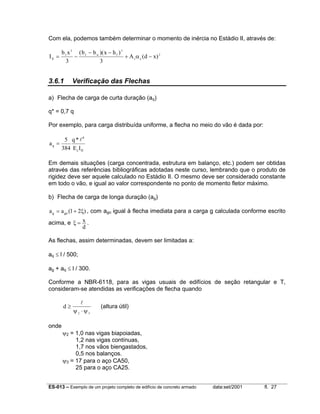 ES-013 – Exemplo de um projeto completo de edifício de concreto armado data:set/2001 fl. 27
Com ela, podemos também determinar o momento de inércia no Estádio II, através de:
I
b x b b x h
A d xII
f f w f
s e
= −
− −
+ −
3 3
2
3 3
( )( )
( )α
3.6.1 Verificação das Flechas
a) Flecha de carga de curta duração (aq)
q* = 0,7 q
Por exemplo, para carga distribuída uniforme, a flecha no meio do vão é dada por:
IIc
4
q
IE
*q
384
5
a
l
=
Em demais situações (carga concentrada, estrutura em balanço, etc.) podem ser obtidas
através das referências bibliográficas adotadas neste curso, lembrando que o produto de
rigidez deve ser aquele calculado no Estádio II. O mesmo deve ser considerado constante
em todo o vão, e igual ao valor correspondente no ponto de momento fletor máximo.
b) Flecha de carga de longa duração (ag)
)21(aa gog ξ+= , com ago igual à flecha imediata para a carga g calculada conforme escrito
acima, e
d
x=ξ .
As flechas, assim determinadas, devem ser limitadas a:
aq ≤ l / 500;
ag + aq ≤ l / 300.
Conforme a NBR-6118, para as vigas usuais de edifícios de seção retangular e T,
consideram-se atendidas as verificações de flecha quando
d ≥
⋅
l
ψ ψ2 3
(altura útil)
onde
ψ2 = 1,0 nas vigas biapoiadas,
1,2 nas vigas contínuas,
1,7 nos vãos biengastados,
0,5 nos balanços.
ψ3 = 17 para o aço CA50,
25 para o aço CA25.
 