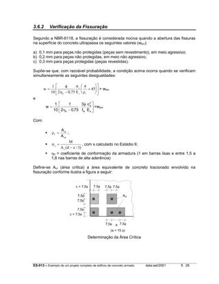 ES-013 – Exemplo de um projeto completo de edifício de concreto armado data:set/2001 fl. 28
3.6.2 Verificação da Fissuração
Segundo a NBR-6118, a fissuração é considerada nociva quando a abertura das fissuras
na superfície do concreto ultrapassa os seguintes valores (wlim):
a) 0,1 mm para peças não protegidas (peças sem revestimento), em meio agressivo;
b) 0,2 mm para peças não protegidas, em meio não agressivo;
c) 0,3 mm para peças protegidas (peças revestidas).
Supõe-se que, com razoável probabilidade, a condição acima ocorra quando se verificam
simultaneamente as seguintes desigualdades:
w
Eb
s
s r
=
−
+












1
10 2 0 75
4
45
φ
η
σ
ρ,
> wlim
e





 σφ
⋅
−η
=
s
2
s
tkb Ef
3
75,02
1
10
1
w >wlim
Com:
cr
s
r
A
A
=ρ ;
)3/xd(A
M
s
s
−
=σ , com x calculado no Estádio II;
ηb = coeficiente de conformação da armadura (1 em barras lisas e entre 1,5 a
1,8 nas barras de alta aderência)
Define-se Acr (área crítica) a área equivalente de concreto tracionado envolvido na
fissuração conforme ilustra a figura a seguir:
Determinação da Área Crítica
7,5φ
7,5φ
7,5φ
7,5φ7,5φ
7,5φ7,5φ
7,5φ
c < 7,5φ
c < 7,5φ
a
(a < 15 φ)
Acr
 