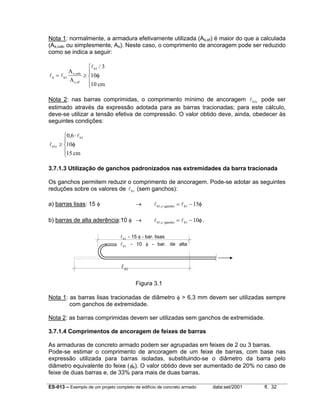 ES-013 – Exemplo de um projeto completo de edifício de concreto armado data:set/2001 fl. 32
Nota 1: normalmente, a armadura efetivamente utilizada (As,ef) é maior do que a calculada
(As,calc ou simplesmente, As). Neste caso, o comprimento de ancoragem pode ser reduzido
como se indica a seguir:
l l
l
b b
s calc
s ef
b
A
A
cm
= ≥





1
1 3
10
10
,
,
/
φ
Nota 2: nas barras comprimidas, o comprimento mínimo de ancoragem lb c1 pode ser
estimado através da expressão adotada para as barras tracionadas; para este cálculo,
deve-se utilizar a tensão efetiva de compressão. O valor obtido deve, ainda, obedecer às
seguintes condições:
l
l
b c
b
cm
1
10 6
10
15
≥
⋅




,
φ
3.7.1.3 Utilização de ganchos padronizados nas extremidades da barra tracionada
Os ganchos permitem reduzir o comprimento de ancoragem. Pode-se adotar as seguintes
reduções sobre os valores de lb1 (sem ganchos):
a) barras lisas: 15 φ → l lb c gancho b1 1 15, / = − φ
b) barras de alta aderência:10 φ → l lb c gancho b1 1 10, / = − φ.
Figura 3.1
Nota 1: as barras lisas tracionadas de diâmetro φ > 6,3 mm devem ser utilizadas sempre
com ganchos de extremidade.
Nota 2: as barras comprimidas devem ser utilizadas sem ganchos de extremidade.
3.7.1.4 Comprimentos de ancoragem de feixes de barras
As armaduras de concreto armado podem ser agrupadas em feixes de 2 ou 3 barras.
Pode-se estimar o comprimento de ancoragem de um feixe de barras, com base nas
expressão utilizada para barras isoladas, substituindo-se o diâmetro da barra pelo
diâmetro equivalente do feixe (φe). O valor obtido deve ser aumentado de 20% no caso de
feixe de duas barras e, de 33% para mais de duas barras.
lb1
lb1 - 15 φ - bar. lisas
lb1 - 10 φ - bar. de alta
 