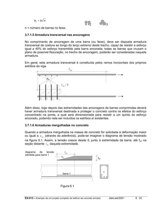 ES-013 – Exemplo de um projeto completo de edifício de concreto armado data:set/2001 fl. 33
φ φe n=
n =2 n=3
n = número de barras no feixe.
3.7.1.5 Armadura transversal nas ancoragens
No comprimento de ancoragem de uma barra (ou feixe), deve ser disposta armadura
transversal de costura ao longo do terço extremo deste trecho, capaz de resistir a esforço
igual a 40% do esforço transmitido pela barra ancorada; todas as barras que cruzam o
plano de possível fissuração, no trecho de ancoragem, poderão ser consideradas naquela
armadura.
Em geral, esta armadura transversal é constituída pelos ramos horizontais dos próprios
estribos da viga.
Além disso, logo depois das extremidades das ancoragens de barras comprimidas deverá
haver armadura transversal destinada a proteger o concreto contra os efeitos do esforço
concentrado na ponta, a qual será dimensionada para resistir a um quinto do esforço
ancorado, podendo nela ser incluídos os estribos aí existentes.
3.7.1.6 Armaduras mergulhadas no concreto
Quando a armadura mergulhada na massa de concreto for solicitada à deformação maior
ou igual a εyd
(através da aderência), pode-se imaginar o diagrama de tensão mostrado
na figura 6.1. Assim, a tensão cresce desde 0, junto à extremidade da barra, até fyd na
seção distante lb1 daquela extremidade.
Figura 6.1
lb1
σs
fyd
1
barra 1
diagrama de tensão
admitida para barra 1
lb1
lb1 3/
Ast
 