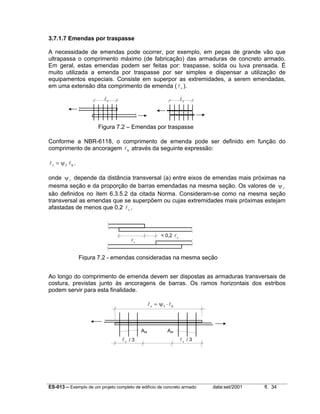 ES-013 – Exemplo de um projeto completo de edifício de concreto armado data:set/2001 fl. 34
3.7.1.7 Emendas por traspasse
A necessidade de emendas pode ocorrer, por exemplo, em peças de grande vão que
ultrapassa o comprimento máximo (de fabricação) das armaduras de concreto armado.
Em geral, estas emendas podem ser feitas por: traspasse, solda ou luva prensada. É
muito utilizada a emenda por traspasse por ser simples e dispensar a utilização de
equipamentos especiais. Consiste em superpor as extremidades, a serem emendadas,
em uma extensão dita comprimento de emenda ( lv ).
Conforme a NBR-6118, o comprimento de emenda pode ser definido em função do
comprimento de ancoragem lb através da seguinte expressão:
l lv b= ψ5 .
onde ψ5
depende da distância transversal (a) entre eixos de emendas mais próximas na
mesma seção e da proporção de barras emendadas na mesma seção. Os valores de ψ5
são definidos no ítem 6.3.5.2 da citada Norma. Consideram-se como na mesma seção
transversal as emendas que se superpõem ou cujas extremidades mais próximas estejam
afastadas de menos que 0,2 lv .
Ao longo do comprimento de emenda devem ser dispostas as armaduras transversais de
costura, previstas junto às ancoragens de barras. Os ramos horizontais dos estribos
podem servir para esta finalidade.
lv
< 0,2 lv
l lv b= ⋅ψ5
lv / 3 lv / 3
Ast Ast
lv lv
Figura 7.2 - emendas consideradas na mesma seção
Figura 7.2 – Emendas por traspasse
 