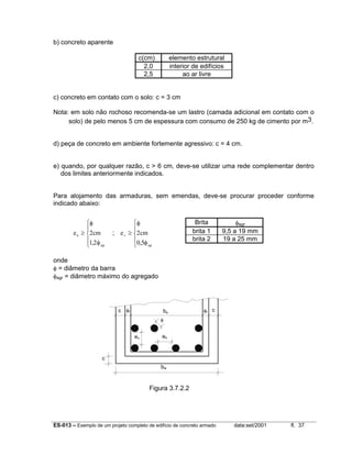 ES-013 – Exemplo de um projeto completo de edifício de concreto armado data:set/2001 fl. 37
b) concreto aparente
c(cm) elemento estrutural
2,0 interior de edifícios
2,5 ao ar livre
c) concreto em contato com o solo: c = 3 cm
Nota: em solo não rochoso recomenda-se um lastro (camada adicional em contato com o
solo) de pelo menos 5 cm de espessura com consumo de 250 kg de cimento por m3.
d) peça de concreto em ambiente fortemente agressivo: c = 4 cm.
e) quando, por qualquer razão, c > 6 cm, deve-se utilizar uma rede complementar dentro
dos limites anteriormente indicados.
Para alojamento das armaduras, sem emendas, deve-se procurar proceder conforme
indicado abaixo:
e cmh
agr
≥





φ
φ
2
1 2,
; e cmv
agr
≥





φ
φ
2
0 5,
onde
φ = diâmetro da barra
φagr = diâmetro máximo do agregado
Figura 3.7.2.2
Brita φagr
brita 1 9,5 a 19 mm
brita 2 19 a 25 mm
bw
c φt bs φt c
φ
ev eh
c
 