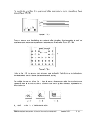 ES-013 – Exemplo de um projeto completo de edifício de concreto armado data:set/2001 fl. 38
Na ocasião de emendas, deve-se procurar alojar as armaduras como mostrado na figura
abaixo (figura 3.7.2.3):
Figura 3.7.2.3
Quando ocorrer uma distribuição em mais de três camadas, deve-se prever a partir da
quarta camada, espaço adequado para a passagem do vibrador (figura 3.7.2.4).
Figura 3.7.2.4
Nota: se bw > 60 cm, prever mais acessos para o vibrador (admitindo-se a eficiência do
vibrador dentro de um raio de aproximadamente 30 cm).
Para alojar barras em feixes de 2, 3 ou 4 barras, deve-se proceder de acordo com as
regras do item 4, substituindo-se o diâmetro das barras φ pelo diâmetro equivalente ao
feixe de barras
n = 2 n = 3 n = 4
φ φeq
n= onde n = no
de barras no feixe.
> 2 φ
> φ
> φ > 2 φ
φvibr + 1 cm
acesso p/vibrador
4a
 