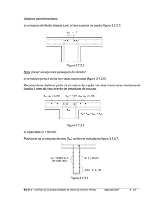 ES-013 – Exemplo de um projeto completo de edifício de concreto armado data:set/2001 fl. 39
Detalhes complementares:
a) armadura de flexão alojada junto à face superior da seção (figura 3.7.2.5)
Figura 3.7.2.5
Nota: prever espaço para passagem do vibrador.
b) armadura junto à borda com abas tracionadas (figura 3.7.2.6)
Recomenda-se distribuir parte da armadura de tração nas abas tracionadas devidamente
ligadas à alma da viga através de armaduras de costura.
Figura 3.7.2.6
c) vigas altas (h > 60 cm)
Posicionar as armaduras de pele (Asl) conforme indicado na figura 3.7.2.7.
Figura 3.7.2.7
d / 3 ≤ 30 cm
entre 6 e 20
Asl = 0,05% bw h
(de cada lado)
φvib + 1
φvib + 1 cm
Asw
Asf2 ,φf2 ≤ hf /10
As = Asw + Asf1 + Asf2
Asf1 ,φf1 ≤ hf /10
 