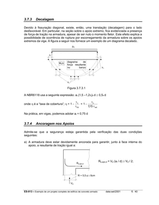 ES-013 – Exemplo de um projeto completo de edifício de concreto armado data:set/2001 fl. 40
3.7.3 Decalagem
Devido à fissuração diagonal, existe, então, uma translação (decalagem) para o lado
desfavorável. Em particular, na seção sobre o apoio extremo, fica evidenciada a presença
de força de tração na armadura, apesar de ser nulo o momento fletor. Este efeito explica a
possibilidade de ocorrência de ruptura por escorregamento da armadura sobre os apoios
extremos da viga. A figura a seguir nos fornece um exemplo de um diagrama decalado.
Figura 3.7.3.1
A NBR6118 usa a seguinte expressão: al (1,5 –1,2η)x d ≥ 0,5x d
onde η é a “taxa de cobertura”; η = 1 -
d0
c
τ
τ
= 1 -
wd
c
15,1 τ
τ
Na prática, em vigas, podemos adotar al = 0,75 d
3.7.4 Ancoragem nos Apoios
Admite-se que a segurança esteja garantida pela verificação das duas condições
seguintes:
a) A armadura deve estar devidamente ancorada para garantir, junto à face interna do
apoio, a resultante de tração igual a:
R + 5,5 φ ≥ 6cm
Rs,apo,d
Vd
Md/z
diagrama de
força resultante
no banzo
i d
pd
al
al
al
Rs,apo,d = Vd (al / d) ≥ Vd / 2;
 