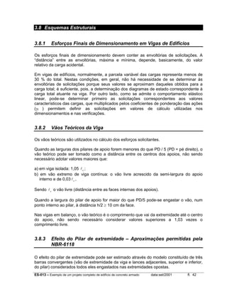ES-013 – Exemplo de um projeto completo de edifício de concreto armado data:set/2001 fl. 42
3.8 Esquemas Estruturais
3.8.1 Esforços Finais de Dimensionamento em Vigas de Edifícios
Os esforços finais de dimensionamento devem conter as envoltórias de solicitações. A
“distância” entre as envoltórias, máxima e mínima, depende, basicamente, do valor
relativo da carga acidental.
Em vigas de edifícios, normalmente, a parcela variável das cargas representa menos de
30 % do total. Nestas condições, em geral, não há necessidade de se determinar às
envoltórias de solicitações porque seus valores se aproximam daqueles obtidos para a
carga total; é suficiente, pois, a determinação dos diagramas de estado correspondente à
carga total atuante na viga. Por outro lado, como se admite o comportamento elástico
linear, pode-se determinar primeiro as solicitações correspondentes aos valores
característicos das cargas, que multiplicados pelos coeficientes de ponderação das ações
(γf ) permitem definir as solicitações em valores de cálculo utilizadas nos
dimensionamentos e nas verificações.
3.8.2 Vãos Teóricos da Viga
Os vãos teóricos são utilizados no cálculo dos esforços solicitantes.
Quando as larguras dos pilares de apoio forem menores do que PD / 5 (PD = pé direito), o
vão teórico pode ser tomado como a distância entre os centros dos apoios, não sendo
necessário adotar valores maiores que:
a) em viga isolada: 1,05 lo
;
b) em vão extremo de viga contínua: o vão livre acrescido da semi-largura do apoio
interno e de 0,03lo ,
Sendo lo
o vão livre (distância entre as faces internas dos apoios).
Quando a largura do pilar de apoio for maior do que PD/5 pode-se engastar o vão, num
ponto interno ao pilar, à distância h/2 ≥ 10 cm da face.
Nas vigas em balanço, o vão teórico é o comprimento que vai da extremidade até o centro
do apoio, não sendo necessário considerar valores superiores a 1,03 vezes o
comprimento livre.
3.8.3 Efeito do Pilar de extremidade – Aproximações permitidas pela
NBR-6118
O efeito do pilar de extremidade pode ser estimado através do modelo constituído de três
barras convergentes (vão de extremidade da viga e lances adjacentes, superior e inferior,
do pilar) considerados todos eles engastados nas extremidades opostas.
 