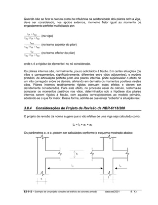 ES-013 – Exemplo de um projeto completo de edifício de concreto armado data:set/2001 fl. 43
Quando não se fizer o cálculo exato da influência da solidariedade dos pilares com a viga,
deve ser considerado, nos apoios externos, momento fletor igual ao momento de
engastamento perfeito multiplicado por:
supinfvig
supinf
rrr
rr
++
+
(na viga)
supinfvig
sup
rrr
r
++
(no tramo superior do pilar)
supinfvig
inf
rrr
r
++
(no tramo inferior do pilar)
onde ri é a rigidez do elemento i no nó considerado.
Os pilares internos são, normalmente, pouco solicitados à flexão. Em certas situações (de
vãos e carregamentos, significativamente, diferentes entre vãos adjacentes), o modelo
primário, de articulação perfeita junto aos pilares internos, pode superavaliar o efeito de
um vão carregado sobre os demais, aliviando em demasia os momentos positivos nestes
vãos. Pilares internos relativamente rígidos atenuam estes efeitos e devem ser
devidamente considerados. Para este efeito, no processo usual de cálculo, costuma-se
comparar os momentos positivos nos vãos, determinados sob a hipótese dos pilares
internos serem rígidos à flexão, com aqueles correspondentes ao modelo primário,
adotando-se o que for maior. Dessa forma, admite-se que esteja “coberta” a situação real.
3.8.4 Considerações do Projeto de Revisão da NBR-6118/200
O projeto de revisão da norma sugere que o vão efetivo de uma viga seja calculado como:
lef = l0 + a1 + a2
Os parâmetros a1 e a2 podem ser calculados conforme o esquema mostrado abaixo:
lo
t
t
h
lo
 