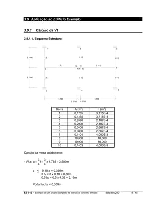 ES-013 – Exemplo de um projeto completo de edifício de concreto armado data:set/2001 fl. 45
3.9 Aplicação ao Edifício Exemplo
3.9.1 Cálculo da V1
3.9.1.1. Esquema Estrutural
0.2750 0.2750
4.7754.785
2.7500
2.7500
( 2 )
3
2
( 1 )
1
( 7 ) 10
( 4 )
( 9 )( 8 )
( 3 )
( 10 )
( 6 )
( 5 )
6
5
4 7
8
9
11
Barra A (m2
) I (m4
)
1 0,1235 3,715E-4
2 0,1235 3,715E-4
3 0,2090 2,107E-4
4 0,2090 2,107E-4
5 0,0800 2,667E-4
6 0,0800 2,667E-4
7 0,1404 4,000E-3
8 10,000 10,000
9 10,000 10,000
10 0,1403 4,000E-3
Cálculo da mesa colaborante:
- V1a: 3,589m4,785x
4
3
l
4
3
a ===
b1 < 0,10 a = 0,359m
8 hf = 8 x 0,10 = 0,80m
0,5 b2 = 0,5 x 4,32 = 2,16m
Portanto, b1 = 0,359m
 
