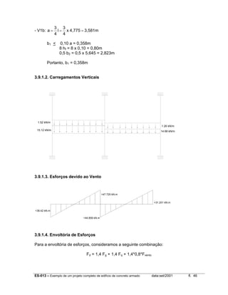 ES-013 – Exemplo de um projeto completo de edifício de concreto armado data:set/2001 fl. 46
- V1b: 3,581m4,775x
4
3
l
4
3
a ===
b1 < 0,10 a = 0,358m
8 hf = 8 x 0,10 = 0,80m
0,5 b2 = 0,5 x 5,645 = 2,823m
Portanto, b1 = 0,358m
3.9.1.2. Carregamentos Verticais
1.52 kN/m
15.12 kN/m 14.68 kN/m
1.26 kN/m
3.9.1.3. Esforços devido ao Vento
+36.42 kN.m
+47.725 kN.m
+44.859 kN.m
+31.201 kN.m
3.9.1.4. Envoltória de Esforços
Para a envoltória de esforços, consideramos a seguinte combinação:
Fd = 1,4 Fg + 1,4 Fq + 1,4*0,8*Fvento
 