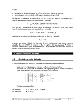 ES-013 – Exemplo de um projeto completo de edifício de concreto armado data:set/2001 fl. 5
Sendo:
d = altura útil da seção = distância do CG da armadura à borda comprimida
x = altura da zona comprimida (medida a partir da borda comprimida)
Diz-se que o diagrama de deformação do tipo 2 está no domínio de deformação 2
quando a altura da zona comprimida obedece à condição:
x ≤ x23 = 0,0035 d / (0,0035 + 0,010) = 0,259 d
Por sua vez, o diagrama de deformação encontra-se no domínio 3 de deformação
quando a altura da zona comprimida obedece à condição:
x23 ≤ x ≤ x34 = 0,0035 d / (0,0035 + εyd)
Analogamente, o diagrama de deformação está no domínio 4 quando:
x34 ≤ x ≤ d.
A seção que atinge o ELUlt. nos domínios D2 e D3 é dita sub-armada ou normalmente
armada. Quando o ELUlt. é atingido no D4, a seção é dita superarmada. Trata-se de
situação antieconômica, pois a armadura não é explorada na sua plenitude. Procura-se
evitar o dimensionamento neste domínio.
3.3 Dimensionamento à Flexão
3.3.1 Seção Retangular à Flexão
A seção retangular com armadura simples é caracterizada da seguinte forma:
a zona comprimida da seção sujeita a flexão tem forma retangular;
a barras que constituem a armadura está agrupada junto à borda tracionada e
pode ser imaginada concentrada no seu centro de gravidade
Resultantes das tensões:
no concreto: Rcd = 0,85⋅fcd⋅b⋅0,8⋅x = 0,68⋅b⋅x⋅fcd
na armadura: Rsd = As⋅σsd
h
d
b
x
0,8x
0,85fcd
Rc
Rsd
0,4
d - 0,4x
Mud
As
εu
σsd
 