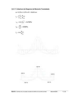ES-013 – Exemplo de um projeto completo de edifício de concreto armado data:set/2001 fl. 50
3.9.1.7. Cobertura do Diagrama de Momento Transladado
al = 0,75 d = 0,75 x 51 = 38,25 cm
efs,
cals,
bu
yd
b
A
Af
l
τ
φ
=
4
2,47MPaf, cdbu ==τ 3 2
420
435MPa
,
fyd ==
151
500
sef
scal
b
A
A
l φ= 44
4 Ø 16
4 Ø 10
3 Ø 10
3 Ø 10 3 Ø 10
 