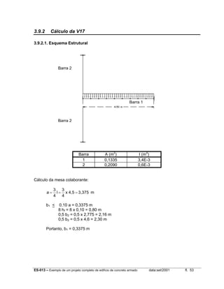 ES-013 – Exemplo de um projeto completo de edifício de concreto armado data:set/2001 fl. 53
3.9.2 Cálculo da V17
3.9.2.1. Esquema Estrutural
Barra A (m2
) I (m4
)
1 0,1335 3,4E-3
2 0,2090 0,6E-3
Cálculo da mesa colaborante:
m3,3754,5x
4
3
l
4
3
a ===
b1 < 0,10 a = 0,3375 m
8 hf = 8 x 0,10 = 0,80 m
0,5 b2 = 0,5 x 2,775 = 2,16 m
0,5 b2 = 0,5 x 4,6 = 2,30 m
Portanto, b1 = 0,3375 m
Barra 1
Barra 2
Barra 2
 