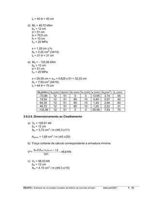 ES-013 – Exemplo de um projeto completo de edifício de concreto armado data:set/2001 fl. 56
lb = 40 Φ = 40 cm
d) Md = 48,72 kNm
bw = 12 cm
d = 51 cm
bf = 79,5 cm
hf = 10 cm
fck = 20 MPa
x = 1,25 cm < hf
As = 2,22 cm2
(3Φ10)
lb = 31 Φ = 31 cm
e) Md = - 135,06 kNm
bw = 12 cm
d = 51 cm
fck = 20 MPa
x = 29,58 cm < x34 = 0,628 x 51 = 32,03 cm
As = 7,93 cm2
(4Φ16)
lb = 44 Φ = 70 cm
Md(kNm) bw(cm) d(cm) bf (cm) hf (cm) x (cm) As(cm2
) lb (cm)
-73,86 12 51 0 0 13,95 3,74 55
19,54 12 51 80 10 0,45 0,97 40
64,35 12 51 80 10 1,44 2,94 40
48,72 12 51 80 10 1,25 2,22 31
-135,06 12 51 0 0 29,58 7,93 70
3.9.2.6. Dimensionamento ao Cisalhamento
a) Vd = 128,91 kN
bw = 12 cm
Ast = 5,73 cm2
/ m (Φ6,3 c/11)
Astmín = 1,68 cm2
/ m (Φ5 c/20)
b) Força cortante de cálculo correspondente à armadura mínima:
V*= KN648
611
x(fdb cminwywdw
,
,
)
=
τ+ρ
c) Vd = 98,53 kN
bw = 12 cm
Ast = 4,15 cm2
/ m (Φ6,3 c/15)
 
