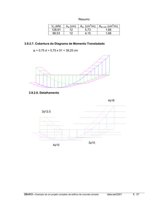 ES-013 – Exemplo de um projeto completo de edifício de concreto armado data:set/2001 fl. 57
Resumo
Vd (kN) bw (cm) Ast (cm2
/m) Ast mín (cm2
/m)
128,91 12 5,73 1,68
98,53 12 4,15 1,68
3.9.2.7. Cobertura do Diagrama de Momento Transladado
al = 0,75 d = 0,75 x 51 = 38,25 cm
3.9.2.8. Detalhamento
4φ16
4φ10
3φ10
3φ12,5
 