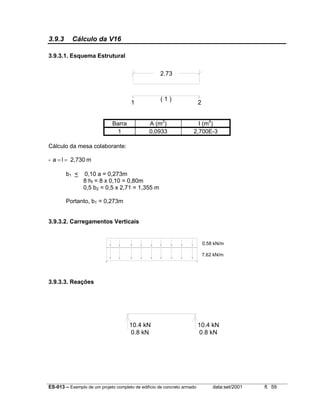 ES-013 – Exemplo de um projeto completo de edifício de concreto armado data:set/2001 fl. 59
3.9.3 Cálculo da V16
3.9.3.1. Esquema Estrutural
2.73
1 2
( 1 )
Barra A (m2
) I (m4
)
1 0,0933 2,700E-3
Cálculo da mesa colaborante:
- m2,730la ==
b1 < 0,10 a = 0,273m
8 hf = 8 x 0,10 = 0,80m
0,5 b2 = 0,5 x 2,71 = 1,355 m
Portanto, b1 = 0,273m
3.9.3.2. Carregamentos Verticais
0.58 kN/m
7.62 kN/m
3.9.3.3. Reações
10.4 kN
0.8 kN 0.8 kN
10.4 kN
 
