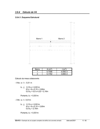 ES-013 – Exemplo de um projeto completo de edifício de concreto armado data:set/2001 fl. 60
3.9.4 Cálculo da V4
3.9.4.1. Esquema Estrutural
Barra A (m2
) I (m4
)
1 0,1596 4,50E-3
2 0,1762 3,80E-3
Cálculo da mesa colaborante:
- V4a: m5,51la ==
b1 < 0,10 a = 0,551m
8 hf = 8 x 0,10 = 0,80m
0,5 b2 = 0,5 x 4,32 = 2,16m
Portanto, b1 = 0,551m
- V4b: 5,51mla ==
b1 < 0,10 a = 0,551m
8 hf = 8 x 0,10 = 0,80m
0,5 b2 = 2,16m
Portanto, b1 = 0,551m
Barra 1 Barra 2
 