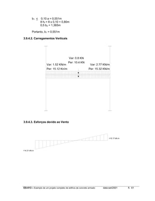 ES-013 – Exemplo de um projeto completo de edifício de concreto armado data:set/2001 fl. 61
b1 < 0,10 a = 0,551m
8 hf = 8 x 0,10 = 0,80m
0,5 b2 = 1,365m
Portanto, b1 = 0,551m
3.9.4.2. Carregamentos Verticais
3.9.4.3. Esforços devido ao Vento
+14.31 kN.m
+15.17 kN.m
Var: 1,52 KN/m
Per: 15,12 Kn/m
Var: 2,77 KN/m
Per: 15,32 KN/m
Var: 0,8 KN
Per: 10,4 KN
 