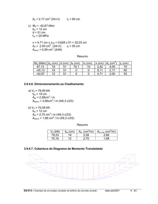 ES-013 – Exemplo de um projeto completo de edifício de concreto armado data:set/2001 fl. 63
As = 2,17 cm2
(3Φ10) lb = 60 cm
c) Md = -42,67 kNm
bw = 12 cm
d = 51 cm
fck = 20 MPa
x = 4,71 cm < x34 = 0,628 x 51 = 32,03 cm
As = 2,00 cm2
(3Φ10) lb = 55 cm
Asmín = 0,99 cm2
(2Φ8)
Resumo
Md (kNm) bw (cm) d (cm) bf (cm) hf (cm) x (cm) As (cm2
) lb (cm)
87,13 19 51 74,1 10 2,42 4,00 70
-45,13 19 51 0 0 8,11 2,17 60
-42,67 12 51 0 0 4,71 2,00 55
3.9.4.6. Dimensionamento ao Cisalhamento
a) Vd = 79,09 kN
bw = 19 cm
Ast = 2,58cm2
/ m
Astmín = 2,66cm2
/ m (Φ6,3 c/23)
b) Vd = 70,58 kN
bw = 12 cm
Ast = 2,70 cm2
/ m (Φ6,3 c/23)
Astmín = 1,68 cm2
/ m (Φ6,3 c/25)
Resumo
Vd (kN) bw (cm) Ast (cm2
/m) Ast mín (cm2
/m)
79,23 19 2,58 2,66
70,16 12 2,70 1,68
3.9.4.7. Cobertura do Diagrama de Momento Transladado
 