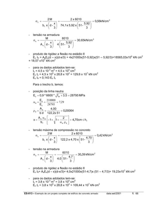ES-013 – Exemplo de um projeto completo de edifício de concreto armado data:set/2001 fl. 66
2
f
c kN/cm560
3
5,92
-51x5,92x74,1
6010x2
3
x
-dxb
M2
,=






=






=σ
- tensão na armadura
2
s
s 30,65kN/cm
3
5,92
-514
6010
3
x
-dA
M
=






=






=σ
- produto de rigidez a flexão no estádio II
Ec III = AsEs(d – x)(d-x/3) = 4x21000x(51-5,92)x(51 – 5,92/3)=18565,03x104
kN cm2
= 18,57 x107
kN cm2
- para os dados adotados tem-se:
Ic = 4,5 x 10-3
m4
= 4,5 x 105
cm4
Ec Ic = 4,5 x 105
x 28,8 x 102
= 129,6 x 107
kN cm2
Ec III = 0,143 Ec Ic
Para o trecho b, temos:
- posição da linha neutra
MPa287953,5f*6600*0,9E ckc =+=
297
28795
210000
,
E
E
c
s
e ===α
000640
51122,2x
4,00
db
As
d ,===ρ
f
def
es
hcm704
2
11-
b
A
x ≤=








ρα
++
α
= ,
- tensão máxima de compressão no concreto
2
f
c kN/cm420
3
4,70
-51x4,70x122,2
6010x2
3
x
-dxb
M2
,=






=






=σ
- tensão na armadura
2
s
s kN/cm3903
3
4,7
-514,0
6010
3
x
-dA
M
,=






=






=σ
- produto de rigidez a flexão no estádio II
Ec III= AsEs(d – x)(d-x/3)= 4,0x21000x(51-4,7)x (51 – 4,7/3)= 19,23x107
kN cm2
- para os dados adotados tem-se:
Ic = 3,8 x 10-3
m4
= 3,8 x 105
cm4
Ec Ic = 3,8 x 105
x 28,8 x 102
= 109,44 x 107
kN cm2
 