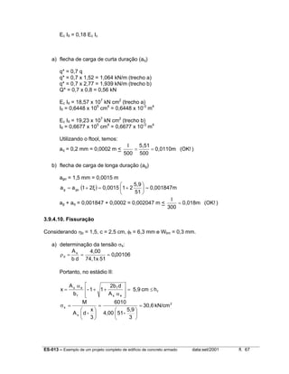 ES-013 – Exemplo de um projeto completo de edifício de concreto armado data:set/2001 fl. 67
Ec III = 0,18 Ec Ic
a) flecha de carga de curta duração (aq)
q* = 0,7 q
q* = 0,7 x 1,52 = 1,064 kN/m (trecho a)
q* = 0,7 x 2,77 = 1,939 kN/m (trecho b)
Q* = 0,7 x 0,8 = 0,56 kN
Ec III = 18,57 x 107
kN cm2
(trecho a)
III = 0,6448 x 105
cm4
= 0,6448 x 10-3
m4
Ec III = 19,23 x 107
kN cm2
(trecho b)
III = 0,6677 x 105
cm4
= 0,6677 x 10-3
m4
Utilizando o ftool, temos:
aq = 0,2 mm = 0,0002 m < )(OK!0,0110m
500
5,51
500
l
==
b) flecha de carga de longa duração (ag)
ago = 1,5 mm = 0,0015 m
( ) 0,001847m
51
5,9
210,00152ξ1aa gog =





+=+=
ag + aq = 0,001847 + 0,0002 = 0,002047 m < )(OK!0,018m
300
l
=
3.9.4.10. Fissuração
Considerando ηb = 1,5, c = 2,5 cm, φt = 6,3 mm e Wlim = 0,3 mm.
a) determinação da tensão σs:
001060
5174,1x
4,00
db
As
d ,===ρ
Portanto, no estádio II:
f
es
f
f
es
hcm5,9
A
d2b
11-
b
A
x ≤=








α
++
α
=
2
s
s kN/cm30,6
3
5,9
-514,00
6010
3
x
-dA
M
=






=






=σ
 