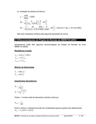 ES-013 – Exemplo de um projeto completo de edifício de concreto armado data:set/2001 fl. 68
b) avaliação da abertura da fissura
0220
2185
004
r ,
,
,
==ρ














+
ρ
σ
−η
φ
= 45
4
E0,75210
1
W
s r
s
b
1
=











+
−
= 45
0,022
4
21000
30,6
0,75x1,52
16
10
1
W1 0,24 mm < Wlim = 0,3 mm (OK!)
Não será necessário verificar pela segunda expressão da norma.
3.10Recomendações do Projeto de Revisão da NBR6118 (2001)
Apresenta-se neste item algumas recomendações do Projeto de Revisão da nova
NBR6118 (2000).
Resistência à tração
ctmctk
ctmctk
ckctm
ff
ff
MPaff
.3,1
.7,0
)(.30,0
sup,
inf,
3/2
=
=
=
Módulo de Elasticidade
ccs
ckc
EE
fE
.85,0
.5600 2/1
=
=
Imperfeições Geométricas
2
/11
100
1
1
n
l
a
S
+
=
=
θθ
θ
Onde n = número total de elementos verticais contínuos
200
1
max1 =θ
Entre o vento e o desaprumo pode ser considerado apenas aquele mais desfavorável.
).03,0015,0( hNM dsd +=
 