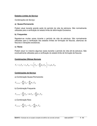 ES-013 – Exemplo de um projeto completo de edifício de concreto armado data:set/2001 fl. 69
Estados Limites de Serviço
Combinações de Serviço:
a) Quase-Permanente
Podem atuar durante grande parte do período de vida da estrutura. São normalmente
utilizadas para a verificação do estado limite de deformação Excessiva.
b) Frequentes
Repetem-se muitas vezes durante o período de vida da estrutura. São normalmente
utilizadas para a verificação dos estados limites de formação de fissuras, aberturas de
fissuras e vibrações excessivas.
c) Raras
Podem atuar no máximo algumas vezes durante o período de vida útil da estrutura. São
eventualmente utilizadas para a verificação do estado limite de formação de fissuras.
Combinações Últimas Normais
eqkoeeq
n
a
qikojkqqegkeggkgd FFFFFF ψγψγγγ +





+++= ∑1.
Combinações de Serviço
a) Combinação Quase-Permanente:
∑ ∑= =
+=
m
i
n
j
qikjgikserviçod FFF
1 2
2, ψ
b) Combinação Frequente
∑ ∑= =
++=
m
i
n
j
qikjkqgikserviçod FFFF
1 2
211, ψψ
c) Combinação Rara
∑ ∑= =
++=
m
i
n
j
qikjkqgikserviçod FFFF
1 2
11, ψ
 