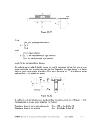 ES-013 – Exemplo de um projeto completo de edifício de concreto armado data:set/2001 fl. 7
Figura 3.3.2.1
Onde:





≤
/2b
a/10
balanco)emlajepara(6hh8
b
2
ff
1
onde





=
contínuavigadeinternovaoem0,6
contínuavigadeextremovaoem0,75
isostaticavigaem
a
l
l
l
sendo l o vão correspondente da viga.
Se a altura comprimida (0,8 x) for menor ou igual à espessura da laje (hf), tem-se uma
seção retangular com armadura simples, já vista. Quando x for maior do que hf, a forma
da zona comprimida (sujeita à tensão 0,85fcd) tem a forma de um “T”. A análise da seção
pode ser feita como se indica a seguir.
Figura 3.3.2.2
O problema pode ser equacionado subdividindo a zona comprimida em retângulos (1 e 2).
As resultantes de tensão sobre as partes 1 e 2 valem:
Resultante do concreto na aba colaborante: Rcfd = 0,85 fcd (bf - bw) hf (1)
Resultante do concreto na alma: Rcwd = 0,85 fcd bw (0,8 x) (2)
bf
bw
Rsd
d
hf
Mud
1 1
2
x
0,8x
0,85fcd
Rcfd
Rcwd
εu
As
As
bf
b1 bw
hf
0,8
εu
0,85fc0,85fcd
Mud
 