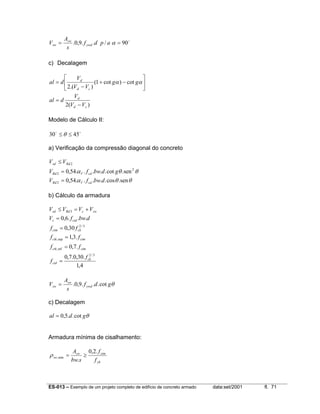 ES-013 – Exemplo de um projeto completo de edifício de concreto armado data:set/2001 fl. 71
o
90/..9,0. == αapdf
s
A
V ywd
sw
sw
c) Decalagem
)(2
cot)cot1(
).(2
cd
d
cd
d
VV
V
dal
gg
VV
V
dal
−
=






−+
−
= αα
Modelo de Cálculo II:
oo
4530 ≤≤ θ
a) Verificação da compressão diagonal do concreto
θθα
θθα
sen.cos.....54,0
sen.cot.....54,0
2
2
2
2
dbwfV
gdbwfV
VV
cdVRd
cdVRd
Rdsd
=
=
≤
b) Cálculo da armadura
4,1
.30,0.7,0
.7,0
.3,1
30,0
...6,0
3/2
inf,
sup,
3/2
3
ck
ctd
ctmctk
ctmctk
ckctm
ctdc
swcRdsd
f
f
ff
ff
ff
dbwfV
VVVV
=
=
=
=
=
+=≤
θgdf
s
A
V ywd
sw
sw cot...9,0.=
c) Decalagem
θgdal cot..5,0=
Armadura mínima de cisalhamento:
yk
ctmsw
sw
f
f
sbw
A .2,0
.
min, ≥=ρ
 