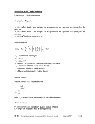 ES-013 – Exemplo de um projeto completo de edifício de concreto armado data:set/2001 fl. 72
Determinação de Deslocamentos
Combinação Quase-Permanente:
∑ ∑+=
i j
qikjgikd FFF 2ψ
→= 2,02ψ Em locais sem cargas de equipamentos ou grandes concentrações de
pessoas
→= 4,02ψ Em locais com cargas de equipamentos ou grandes concentrações de
pessoas
→= 6,02ψ Bibliotecas, garagens, etc.
Flecha Imediata:
ocII
a
r
o
a
r
ceq IEI
M
M
I
M
M
EEI ≤






















−+





=
33
1)(
=rM Momento de fissuração
3/2
.30,0
.
ckctm
ctmr
ff
WfM
=
=
=W Módulo de resistência relativo à fibra mais tracionada
=aM Momento fletor na seção crítica do vão
=oI Momento de inércia da seção bruta
=III Momento de inércia do Estádio II puro
Flecha Diferida:
Flecha Diferida = αf. Flecha Imediata
'.501 ρ
ξ
α
+
∆
=f
db
A s
.
'
'=ρ
onde sA' = Armadura de compressão no trecho considerado
)()( ott ξξξ −=∆
t = tempo em meses na data em que se calcula a flecha
to = tempo em meses na data do carregamento
 